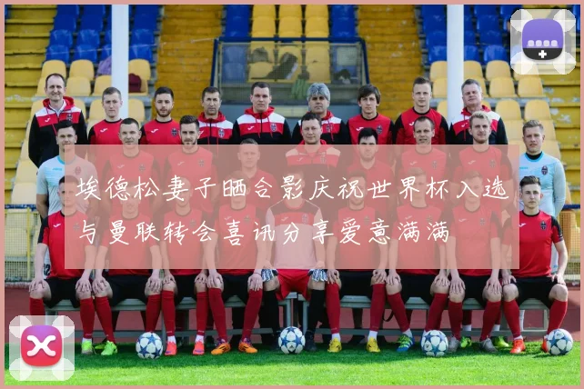 埃德松妻子晒合影庆祝世界杯入选与曼联转会喜讯分享爱意满满