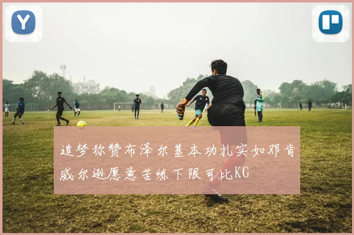 追梦称赞布泽尔基本功扎实如邓肯威尔逊愿意苦练下限可比KG