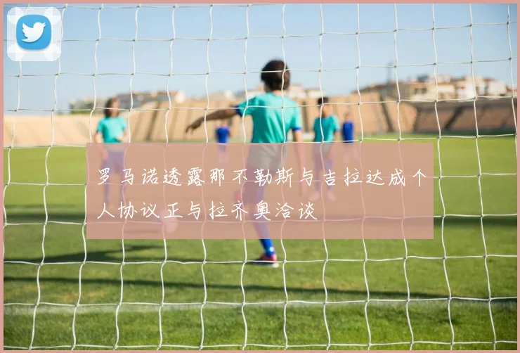 罗马诺透露那不勒斯与吉拉达成个人协议正与拉齐奥洽谈
