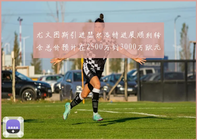 尤文图斯引进瑟尔洛特进展顺利转会总价预计在2500万到3000万欧元之间