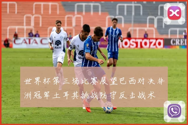 世界杯第三场比赛展望巴西对决非洲冠军土耳其挑战防守反击战术