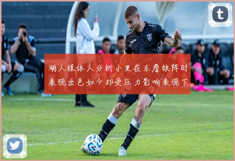 湖人媒体人分析小里在东詹缺阵时表现出色如今却受压力影响表现下滑