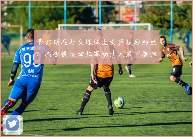 费尔明在社交媒体上发声鼓励粉丝：我会很快回归赛场请大家不要担心