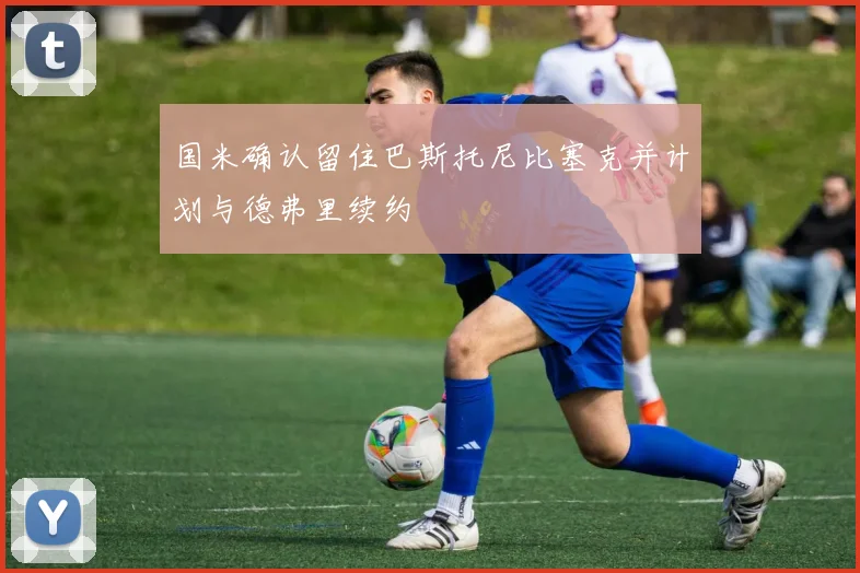 国米确认留住巴斯托尼比塞克并计划与德弗里续约