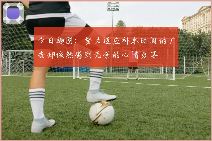今日趣图：努力适应补水时间的广告却依然感到无奈的心情分享