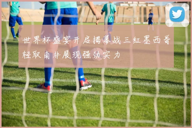 世界杯盛宴开启揭幕战三红墨西哥轻取南非展现强劲实力