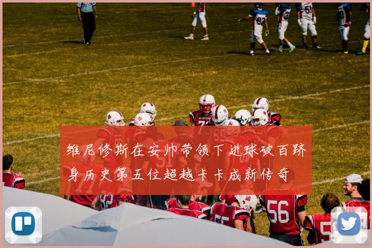 维尼修斯在安帅带领下进球破百跻身历史第五位超越卡卡成新传奇