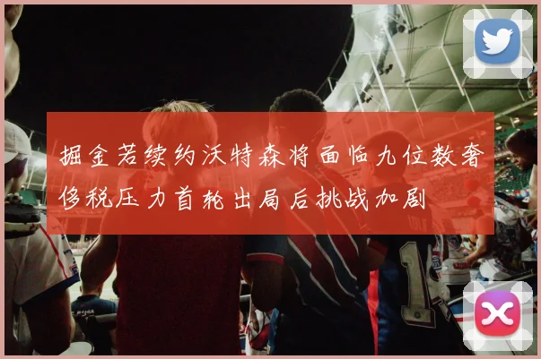掘金若续约沃特森将面临九位数奢侈税压力首轮出局后挑战加剧