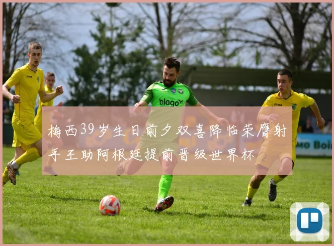 梅西39岁生日前夕双喜降临荣膺射手王助阿根廷提前晋级世界杯