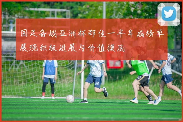 国足备战亚洲杯邵佳一半年成绩单展现积极进展与价值摸底