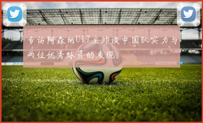 专访阿森纳U17主帅谈中国队实力与两位优秀球员的表现